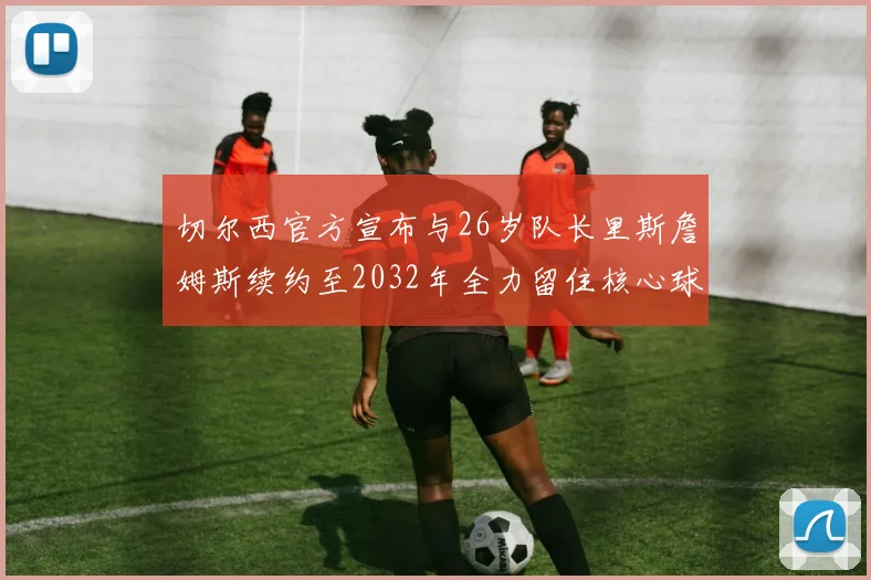 切尔西官方宣布与26岁队长里斯詹姆斯续约至2032年全力留住核心球员