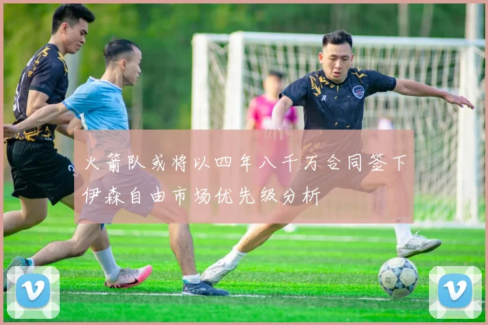 火箭队或将以四年八千万合同签下伊森自由市场优先级分析