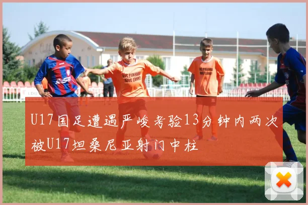 U17国足遭遇严峻考验13分钟内两次被U17坦桑尼亚射门中柱