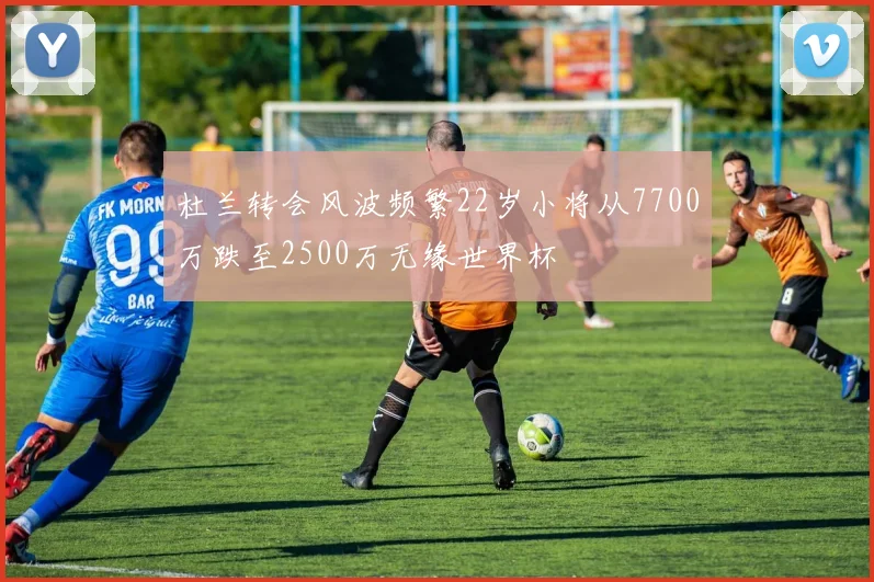 杜兰转会风波频繁22岁小将从7700万跌至2500万无缘世界杯