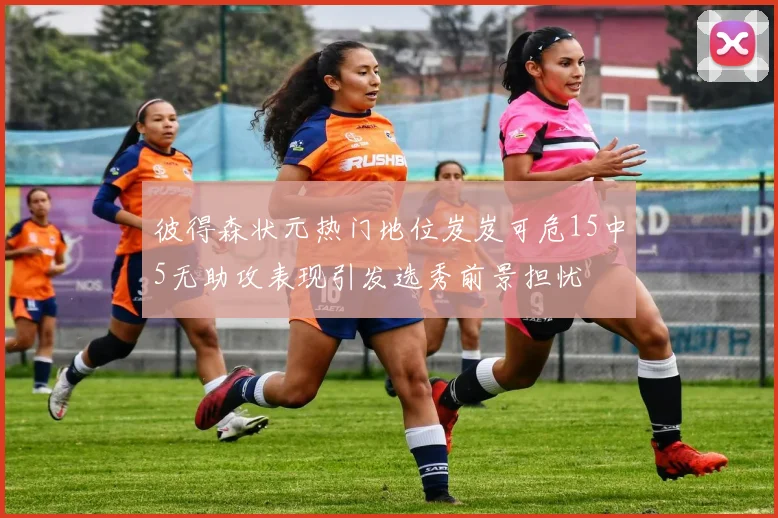 彼得森状元热门地位岌岌可危15中5无助攻表现引发选秀前景担忧