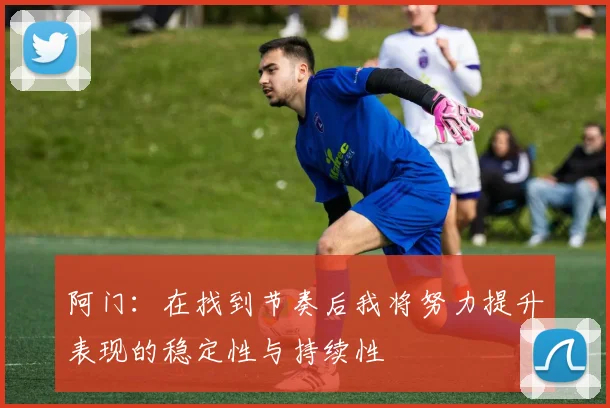 阿门：在找到节奏后我将努力提升表现的稳定性与持续性