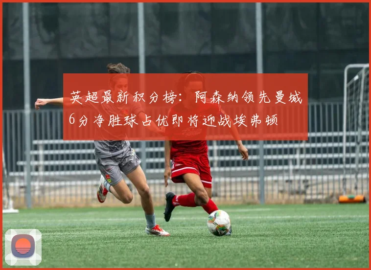 英超最新积分榜：阿森纳领先曼城6分净胜球占优即将迎战埃弗顿