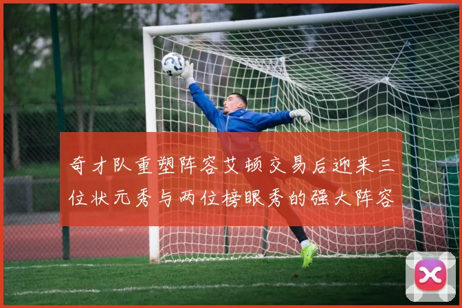 奇才队重塑阵容艾顿交易后迎来三位状元秀与两位榜眼秀的强大阵容