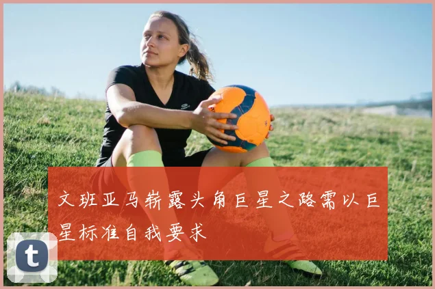 文班亚马崭露头角巨星之路需以巨星标准自我要求