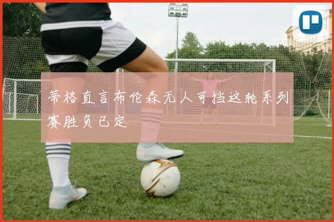 蒂格直言布伦森无人可挡这轮系列赛胜负已定