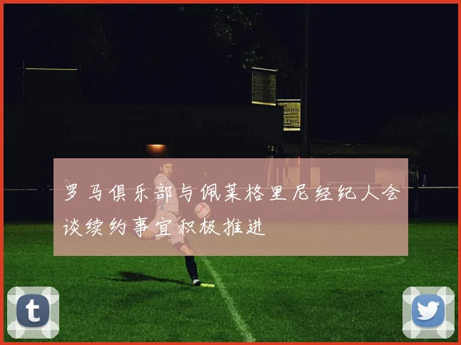 罗马俱乐部与佩莱格里尼经纪人会谈续约事宜积极推进