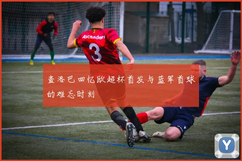 查洛巴回忆欧超杯首发与蓝军首球的难忘时刻