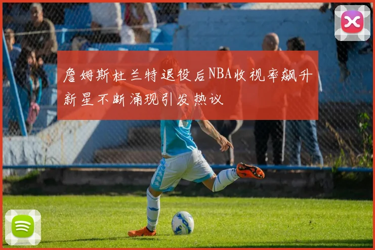 詹姆斯杜兰特退役后NBA收视率飙升新星不断涌现引发热议