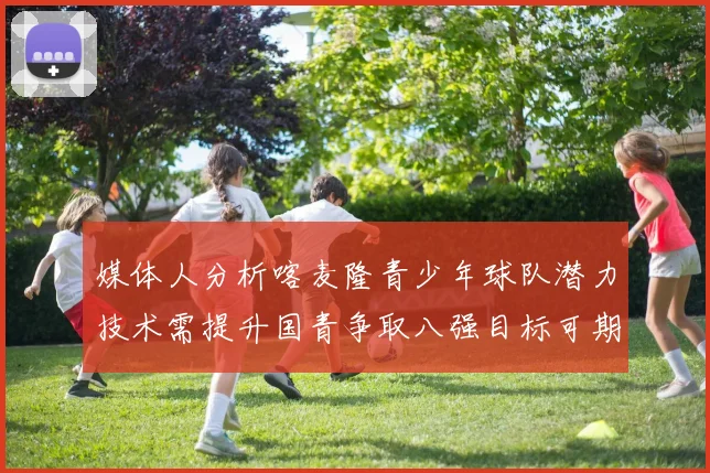 媒体人分析喀麦隆青少年球队潜力技术需提升国青争取八强目标可期