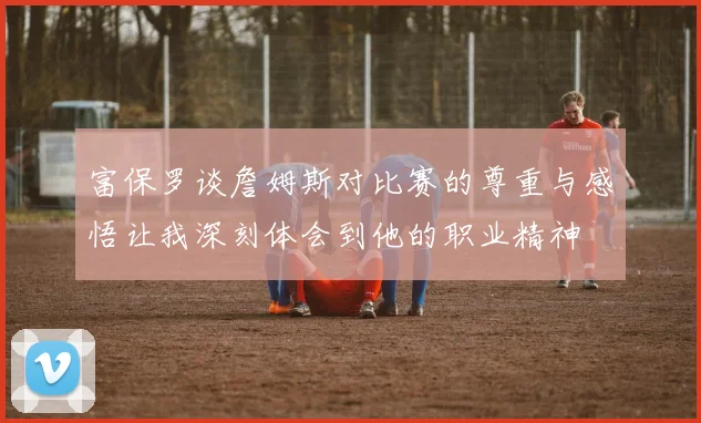 富保罗谈詹姆斯对比赛的尊重与感悟让我深刻体会到他的职业精神