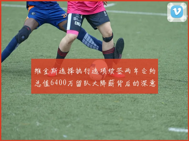 维金斯选择执行选项续签两年合约总值6400万留队大降薪背后的深意