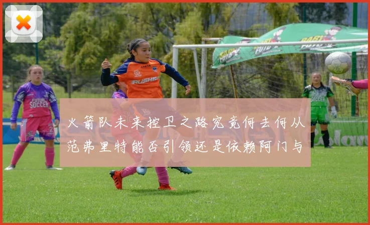 火箭队未来控卫之路究竟何去何从范弗里特能否引领还是依赖阿门与谢泼德