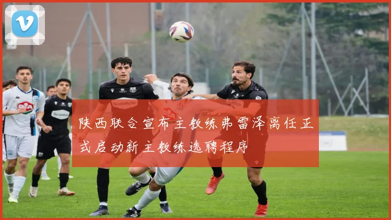 陕西联合宣布主教练弗雷泽离任正式启动新主教练选聘程序