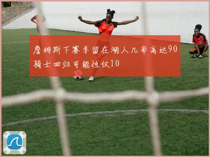 詹姆斯下赛季留在湖人几率高达90骑士回归可能性仅10