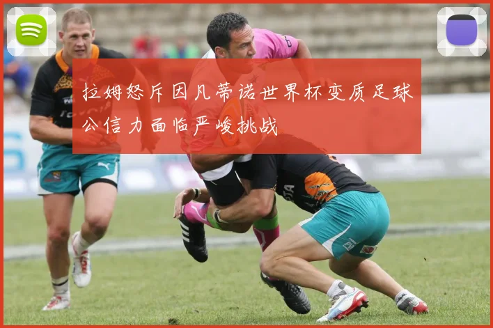 拉姆怒斥因凡蒂诺世界杯变质足球公信力面临严峻挑战