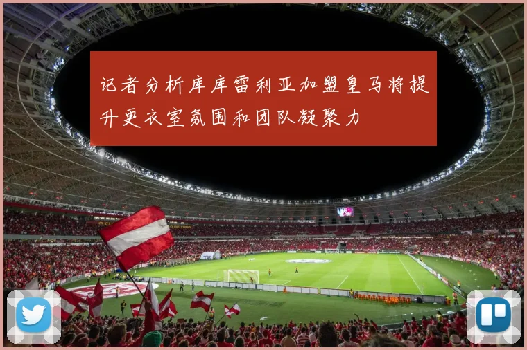 记者分析库库雷利亚加盟皇马将提升更衣室氛围和团队凝聚力