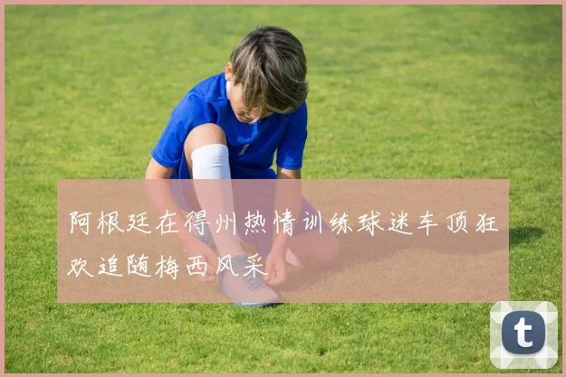 阿根廷在得州热情训练球迷车顶狂欢追随梅西风采