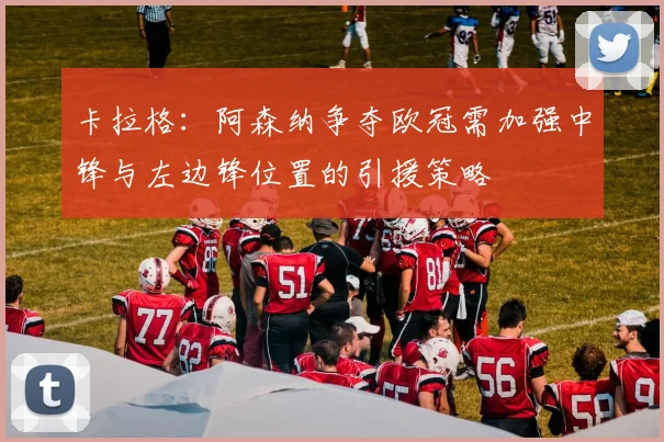 卡拉格：阿森纳争夺欧冠需加强中锋与左边锋位置的引援策略