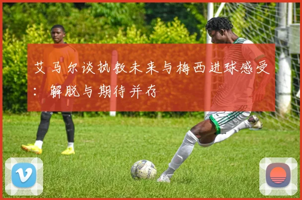 艾马尔谈执教未来与梅西进球感受：解脱与期待并存