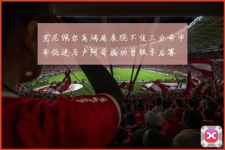 克尼佩尔高端局表现不佳三分命中率低迷马卢阿奇成功晋级季后赛