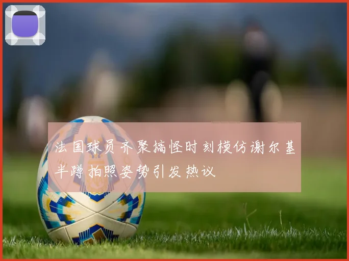 法国球员齐聚搞怪时刻模仿谢尔基半蹲拍照姿势引发热议
