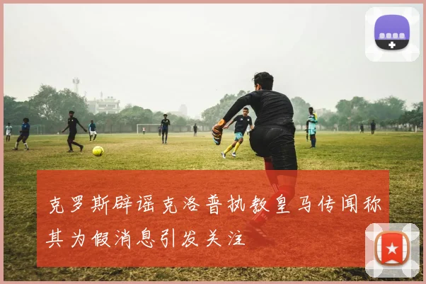 克罗斯辟谣克洛普执教皇马传闻称其为假消息引发关注