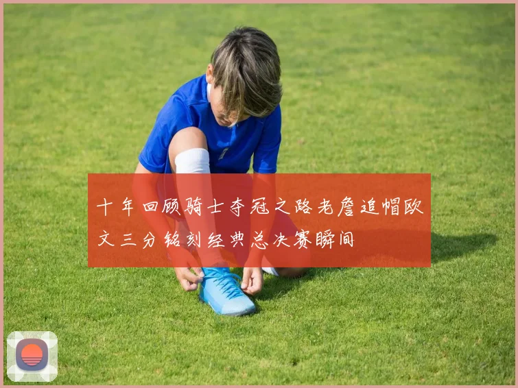 十年回顾骑士夺冠之路老詹追帽欧文三分铭刻经典总决赛瞬间