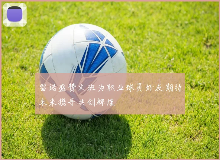 雷诺盛赞文班为职业球员好友期待未来携手共创辉煌