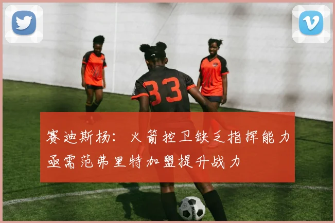 赛迪斯杨：火箭控卫缺乏指挥能力亟需范弗里特加盟提升战力